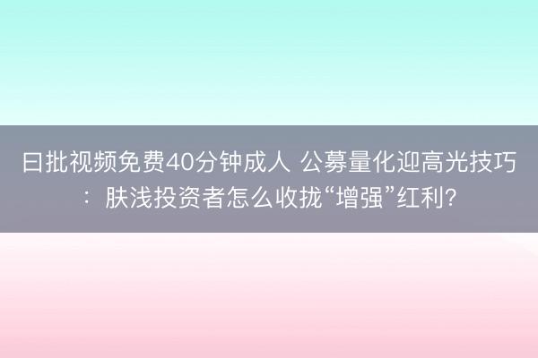 曰批视频免费40分钟成人 公募量化迎高光技巧：肤浅投资者怎么收拢“增强”红利？