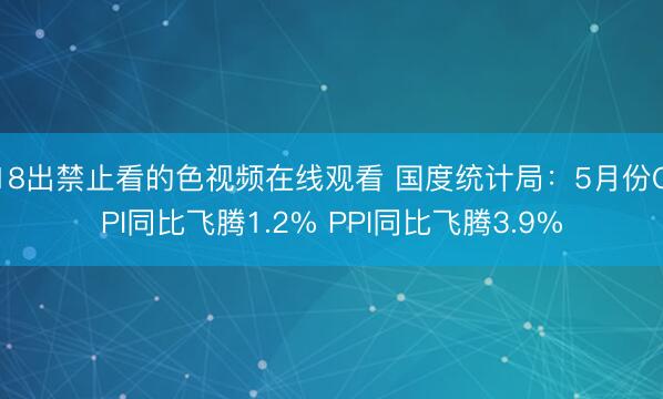 18出禁止看的色视频在线观看 国度统计局：5月份CPI同比飞腾1.2% PPI同比飞腾3.9%