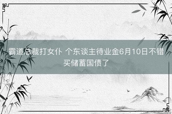霸道总裁打女仆 个东谈主待业金6月10日不错买储蓄国债了