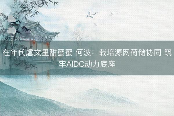 在年代虐文里甜蜜蜜 何波：栽培源网荷储协同 筑牢AIDC动力底座