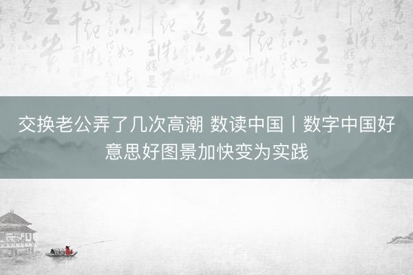 交换老公弄了几次高潮 数读中国丨数字中国好意思好图景加快变为实践