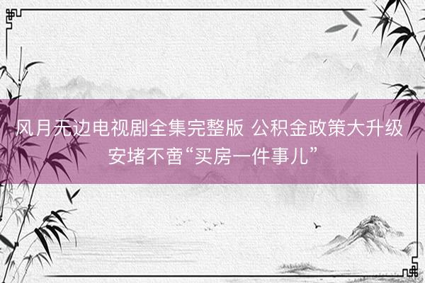 风月无边电视剧全集完整版 公积金政策大升级 安堵不啻“买房一件事儿”
