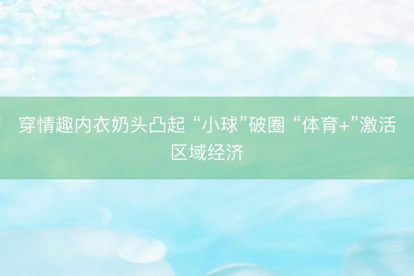 穿情趣内衣奶头凸起 “小球”破圈 “体育+”激活区域经济