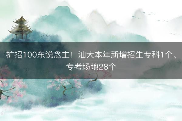 扩招100东说念主！汕大本年新增招生专科1个、专考场地28个