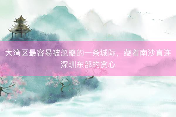 大湾区最容易被忽略的一条城际，藏着南沙直连深圳东部的贪心