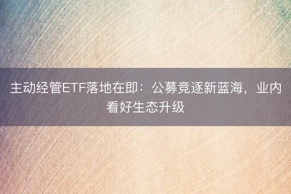 主动经管ETF落地在即：公募竞逐新蓝海，业内看好生态升级