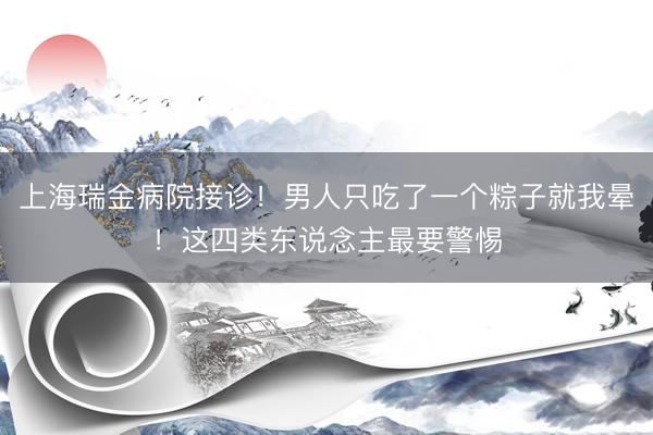 上海瑞金病院接诊！男人只吃了一个粽子就我晕！这四类东说念主最要警惕
