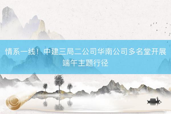 情系一线！中建三局二公司华南公司多名堂开展端午主题行径