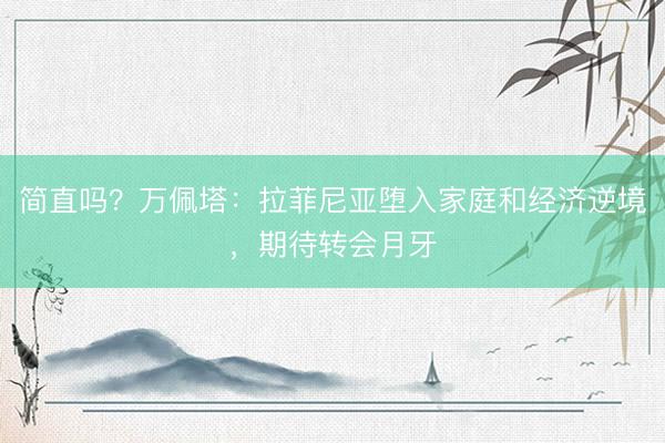 简直吗?万佩塔:拉菲尼亚堕入家庭和经济逆境,期待转会月牙