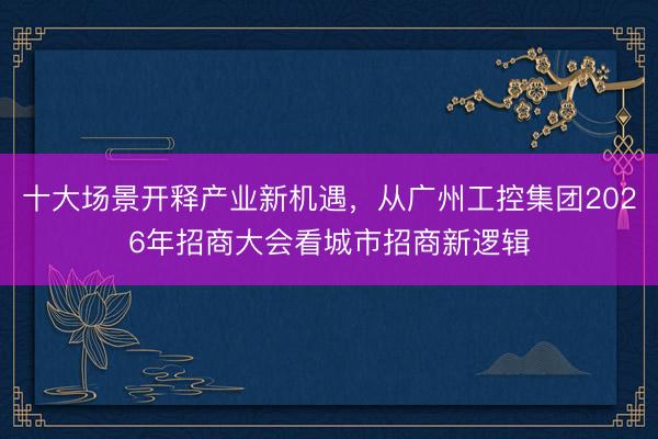 十大场景开释产业新机遇，从广州工控集团2026年招商大会看城市招商新逻辑