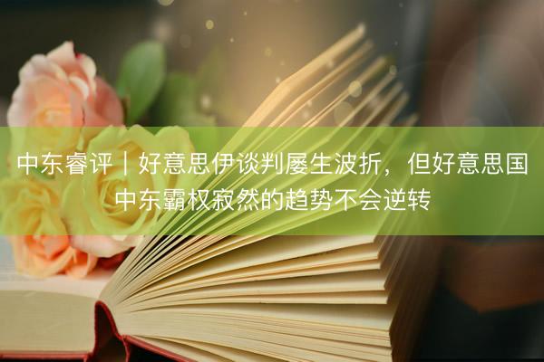 中东睿评｜好意思伊谈判屡生波折，但好意思国中东霸权寂然的趋势不会逆转