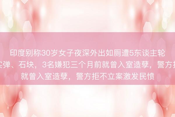 印度别称30岁女子夜深外出如厕遭5东谈主轮奸，体内被塞入实弹、石块，3名嫌犯三个月前就曾入室造孽，警方拒不立案激发民愤